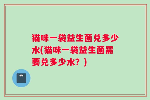 猫咪一袋益生菌兑多少水(猫咪一袋益生菌需要兑多少水？)