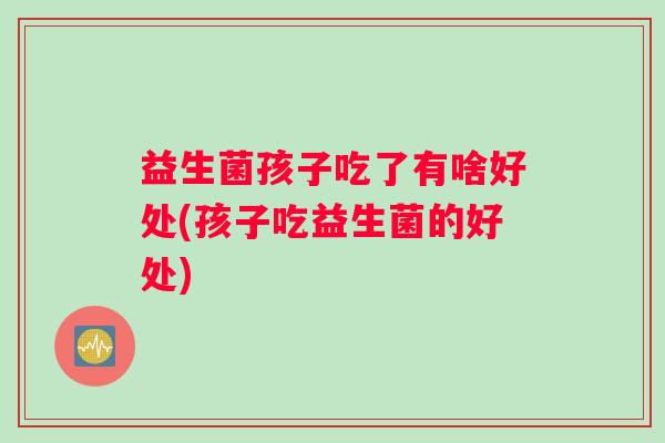 益生菌孩子吃了有啥好处(孩子吃益生菌的好处)
