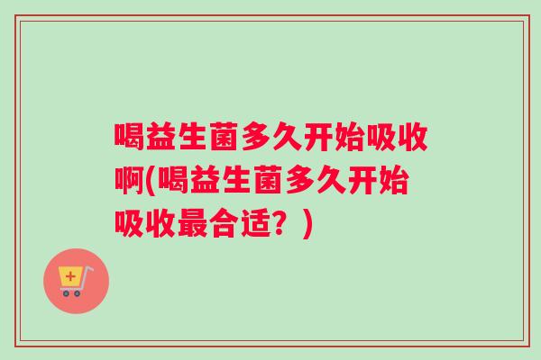 喝益生菌多久开始吸收啊(喝益生菌多久开始吸收最合适？)