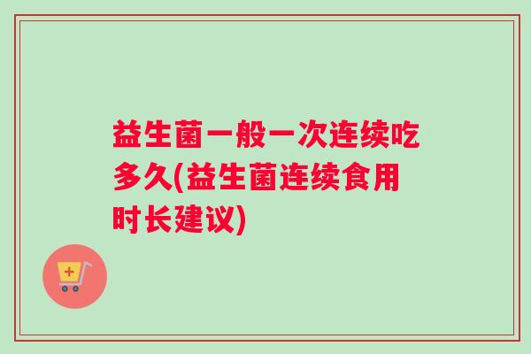 益生菌一般一次连续吃多久(益生菌连续食用时长建议)