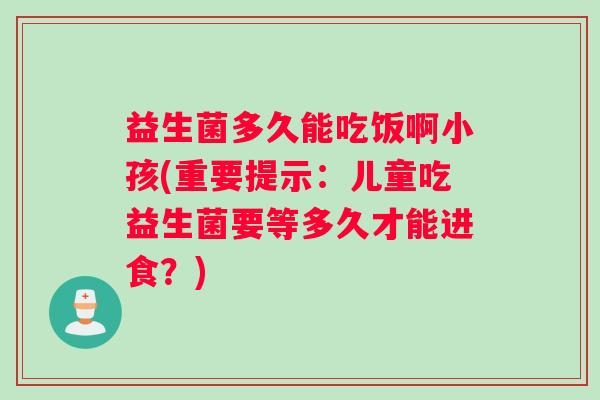 益生菌多久能吃饭啊小孩(重要提示：儿童吃益生菌要等多久才能进食？)