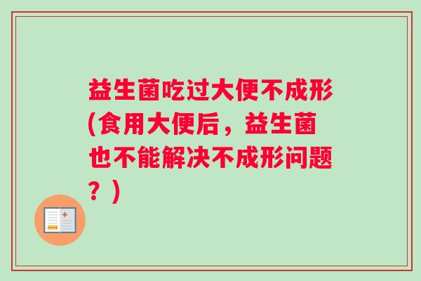 益生菌吃过大便不成形(食用大便后，益生菌也不能解决不成形问题？)