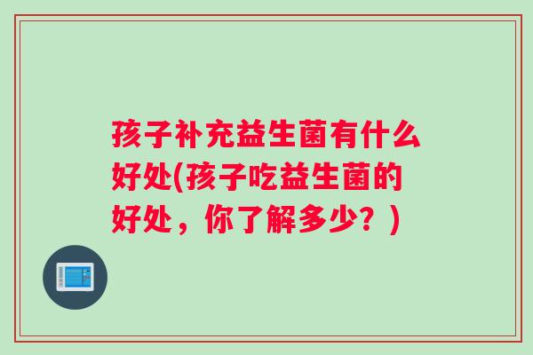 孩子补充益生菌有什么好处(孩子吃益生菌的好处，你了解多少？)