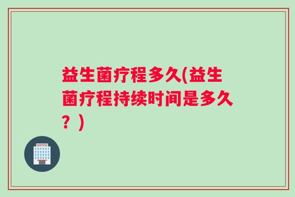 益生菌疗程多久(益生菌疗程持续时间是多久？)