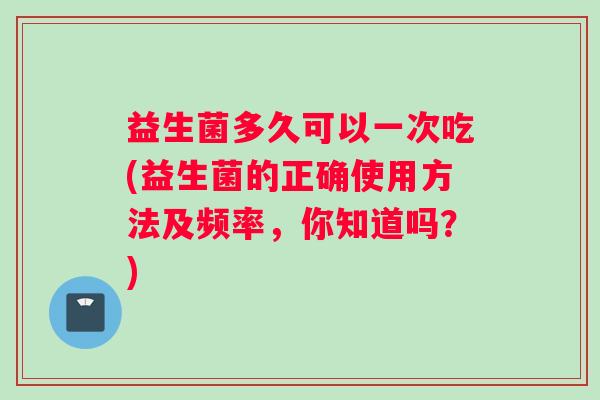 益生菌多久可以一次吃(益生菌的正确使用方法及频率，你知道吗？)