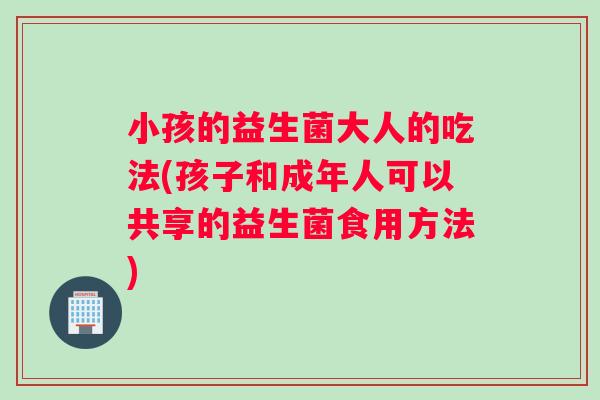 小孩的益生菌大人的吃法(孩子和成年人可以共享的益生菌食用方法)