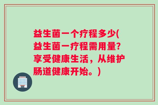 益生菌一个疗程多少(益生菌一疗程需用量？享受健康生活，从维护肠道健康开始。)