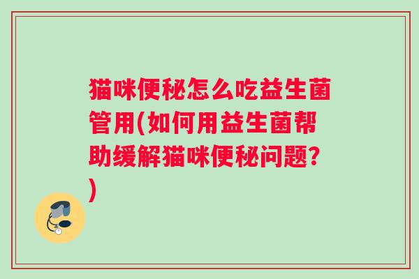 猫咪便秘怎么吃益生菌管用(如何用益生菌帮助缓解猫咪便秘问题？)