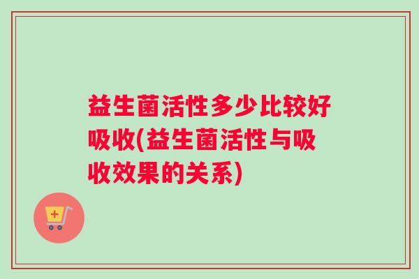 益生菌活性多少比较好吸收(益生菌活性与吸收效果的关系)