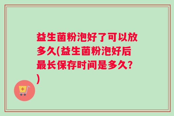 益生菌粉泡好了可以放多久(益生菌粉泡好后最长保存时间是多久？)
