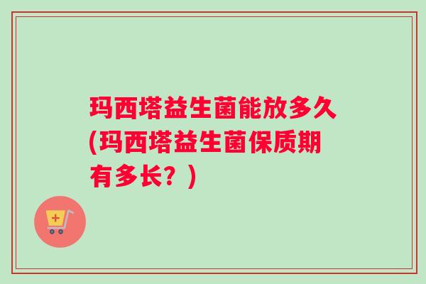 玛西塔益生菌能放多久(玛西塔益生菌保质期有多长？)