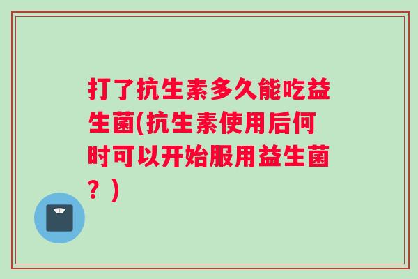 打了抗生素多久能吃益生菌(抗生素使用后何时可以开始服用益生菌？)