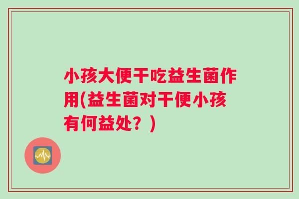 小孩大便干吃益生菌作用(益生菌对干便小孩有何益处？)