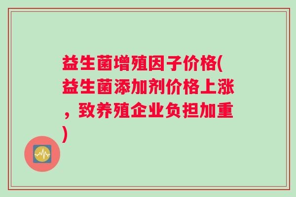 益生菌增殖因子价格(益生菌添加剂价格上涨，致养殖企业负担加重)