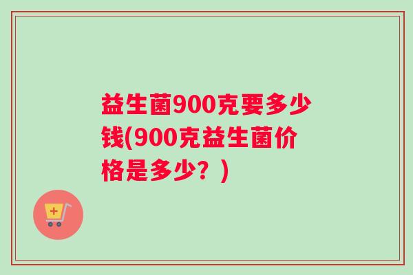 益生菌900克要多少钱(900克益生菌价格是多少？)