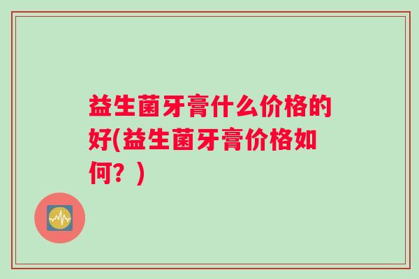 益生菌牙膏什么价格的好(益生菌牙膏价格如何？)