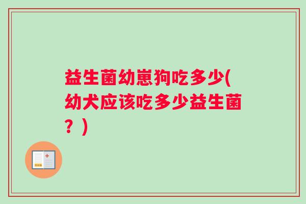 益生菌幼崽狗吃多少(幼犬应该吃多少益生菌？)