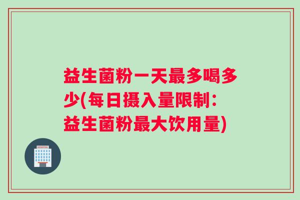 益生菌粉一天最多喝多少(每日摄入量限制：益生菌粉最大饮用量)