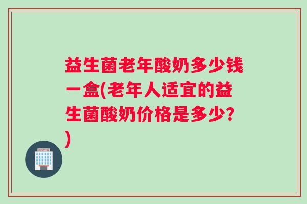 益生菌老年酸奶多少钱一盒(老年人适宜的益生菌酸奶价格是多少？)