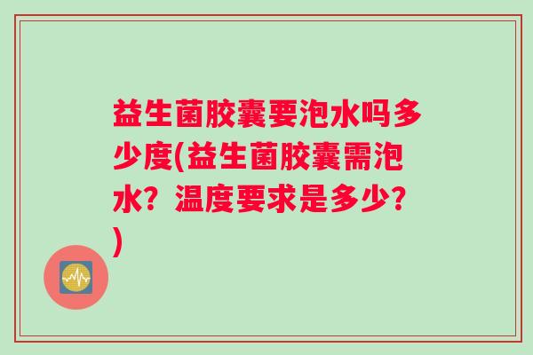 益生菌胶囊要泡水吗多少度(益生菌胶囊需泡水？温度要求是多少？)