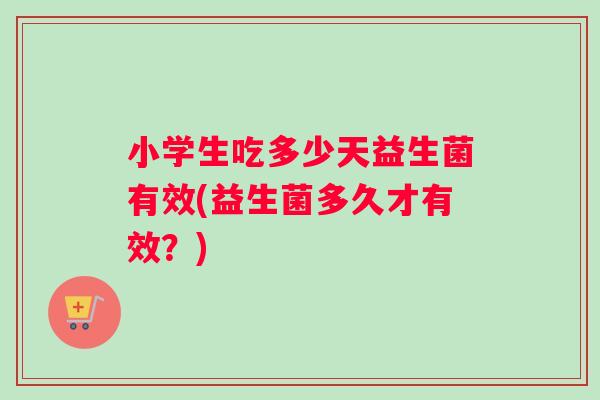 小学生吃多少天益生菌有效(益生菌多久才有效？)