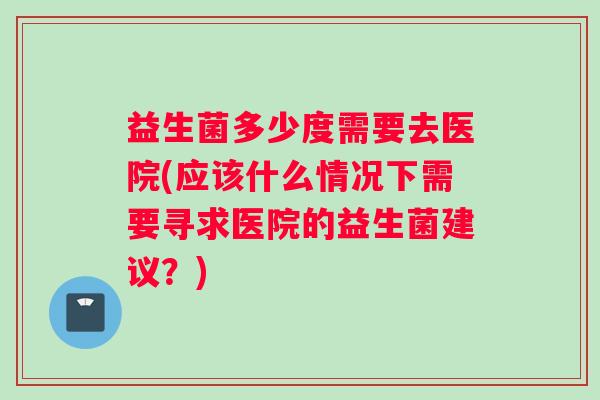 益生菌多少度需要去医院(应该什么情况下需要寻求医院的益生菌建议？)