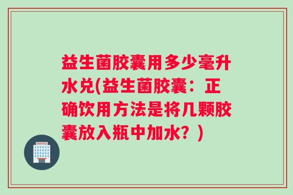 益生菌胶囊用多少毫升水兑(益生菌胶囊：正确饮用方法是将几颗胶囊放入瓶中加水？)
