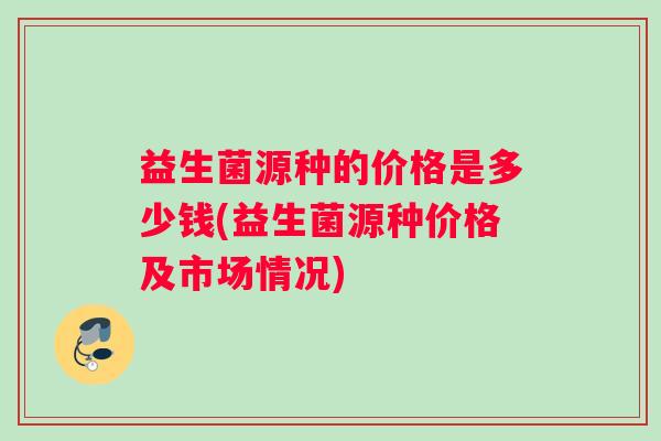 益生菌源种的价格是多少钱(益生菌源种价格及市场情况)