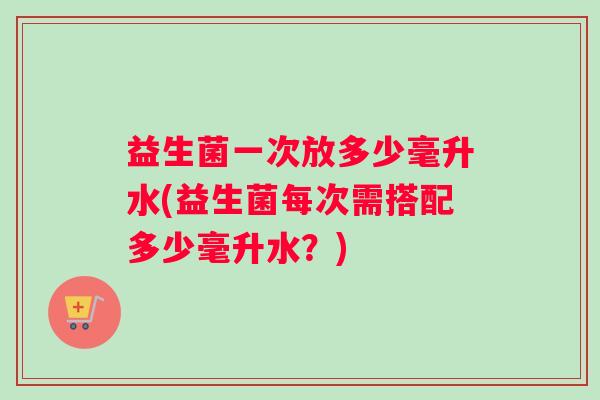 益生菌一次放多少毫升水(益生菌每次需搭配多少毫升水？)