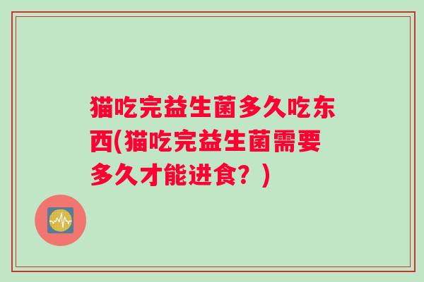 猫吃完益生菌多久吃东西(猫吃完益生菌需要多久才能进食？)