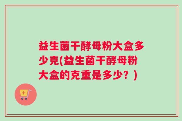 益生菌干酵母粉大盒多少克(益生菌干酵母粉大盒的克重是多少？)