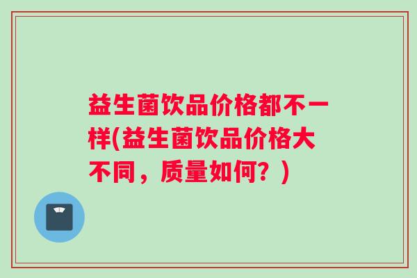 益生菌饮品价格都不一样(益生菌饮品价格大不同，质量如何？)