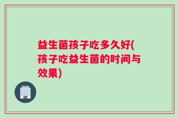 益生菌孩子吃多久好(孩子吃益生菌的时间与效果)