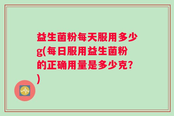 益生菌粉每天服用多少g(每日服用益生菌粉的正确用量是多少克？)