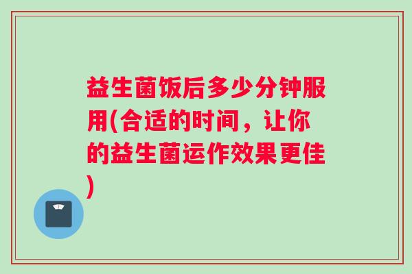 益生菌饭后多少分钟服用(合适的时间，让你的益生菌运作效果更佳)