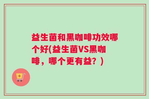 益生菌和黑咖啡功效哪个好(益生菌VS黑咖啡，哪个更有益？)