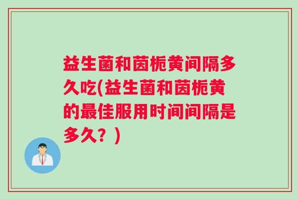 益生菌和茵栀黄间隔多久吃(益生菌和茵栀黄的最佳服用时间间隔是多久？)
