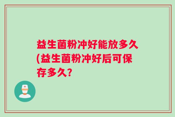 益生菌粉冲好能放多久(益生菌粉冲好后可保存多久？