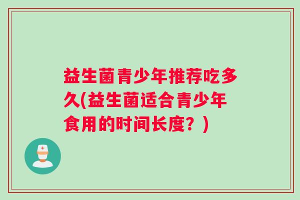 益生菌青少年推荐吃多久(益生菌适合青少年食用的时间长度？)
