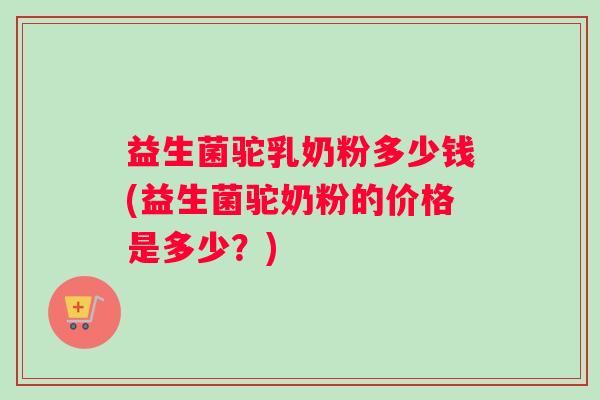 益生菌驼乳奶粉多少钱(益生菌驼奶粉的价格是多少？)