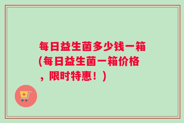 每日益生菌多少钱一箱(每日益生菌一箱价格，限时特惠！)