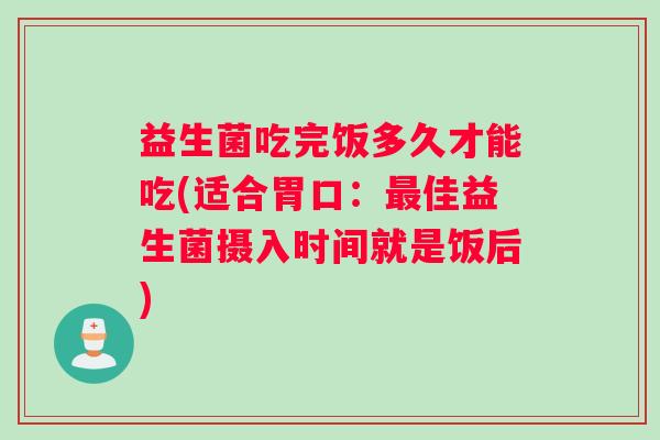 益生菌吃完饭多久才能吃(适合胃口：最佳益生菌摄入时间就是饭后)