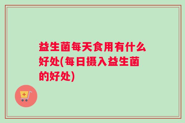 益生菌每天食用有什么好处(每日摄入益生菌的好处)