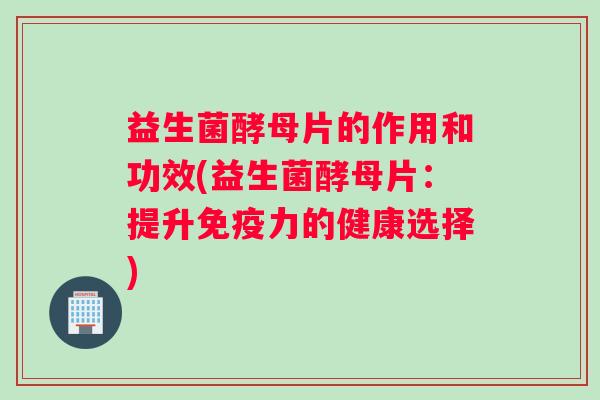 益生菌酵母片的作用和功效(益生菌酵母片：提升免疫力的健康选择)