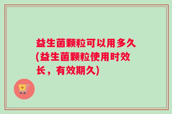 益生菌颗粒可以用多久(益生菌颗粒使用时效长，有效期久)