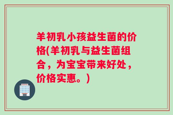 羊初乳小孩益生菌的价格(羊初乳与益生菌组合，为宝宝带来好处，价格实惠。)