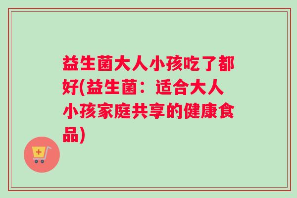 益生菌大人小孩吃了都好(益生菌：适合大人小孩家庭共享的健康食品)