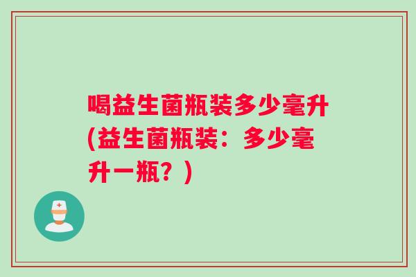 喝益生菌瓶装多少毫升(益生菌瓶装：多少毫升一瓶？)