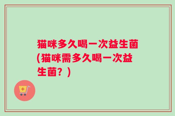 猫咪多久喝一次益生菌(猫咪需多久喝一次益生菌？)