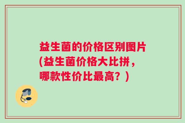 益生菌的价格区别图片(益生菌价格大比拼，哪款性价比最高？)